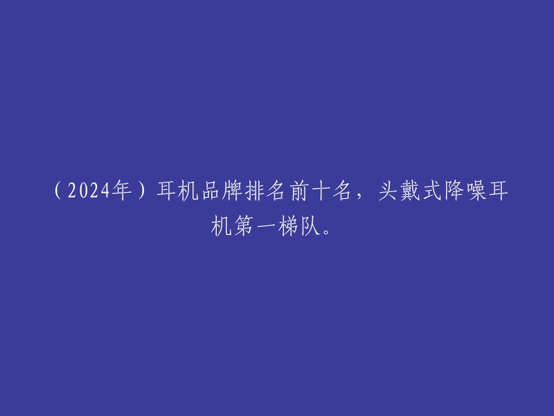 （2024年）耳机品牌排名前十名，头戴式降噪耳机第一梯队。