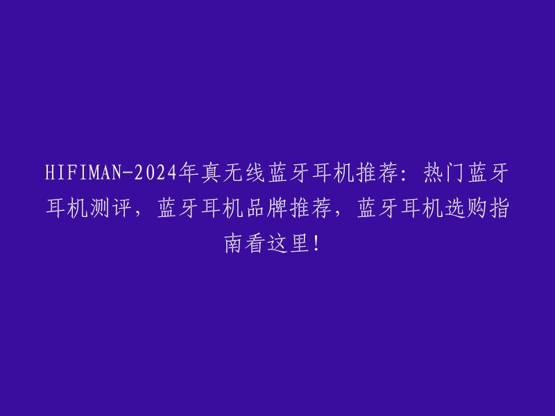 HIFIMAN-2024年真无线蓝牙耳机推荐：热门蓝牙耳机测评，蓝牙耳机品牌推荐，蓝牙耳机选购指南看这里！