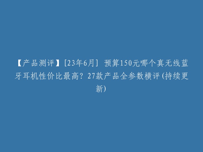 【产品测评】[23年6月] 预算150元哪个真无线蓝牙耳机性价比最高？27款产品全参数横评(持续更新)