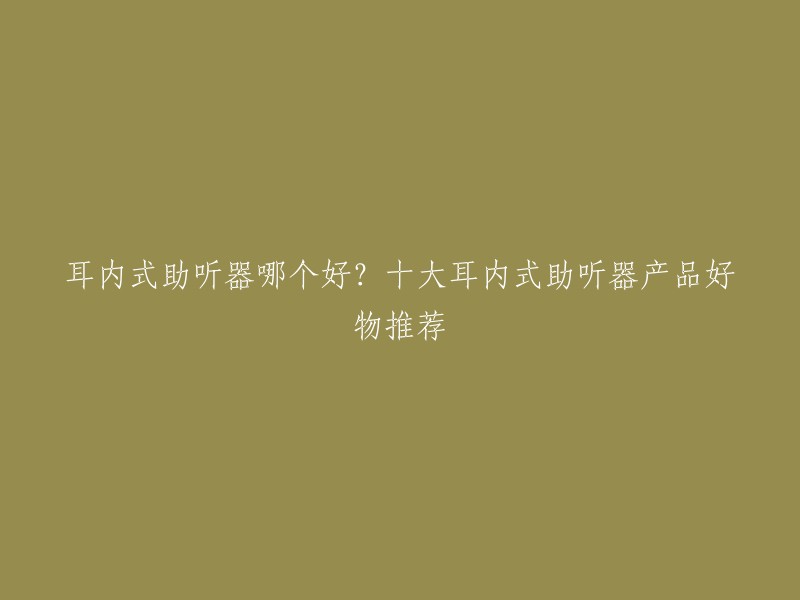 耳内式助听器哪个好？十大耳内式助听器产品好物推荐