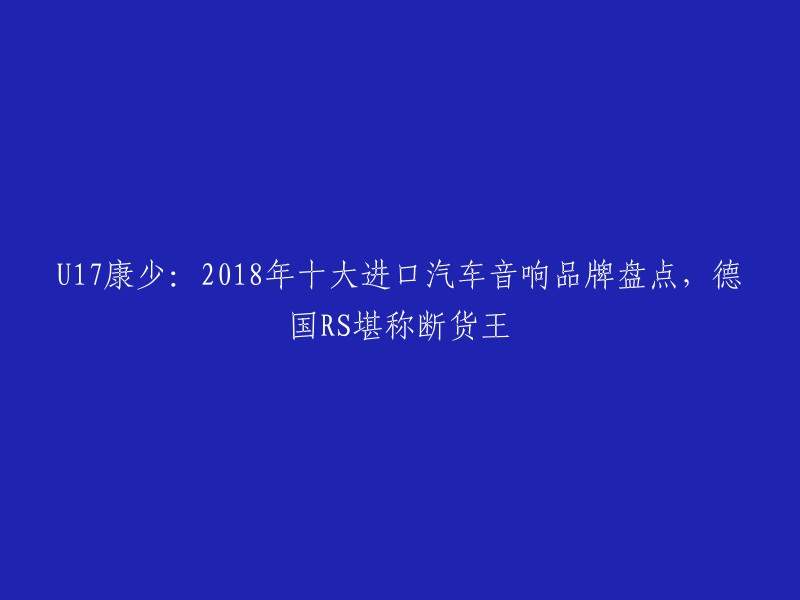 U17康少：2018年十大进口汽车音响品牌盘点，德国RS堪称断货王