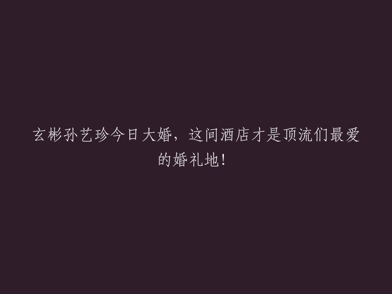 顶流明星玄彬与孙艺珍今日盛大完婚，揭秘这家酒店成为他们最爱的婚礼举办地！