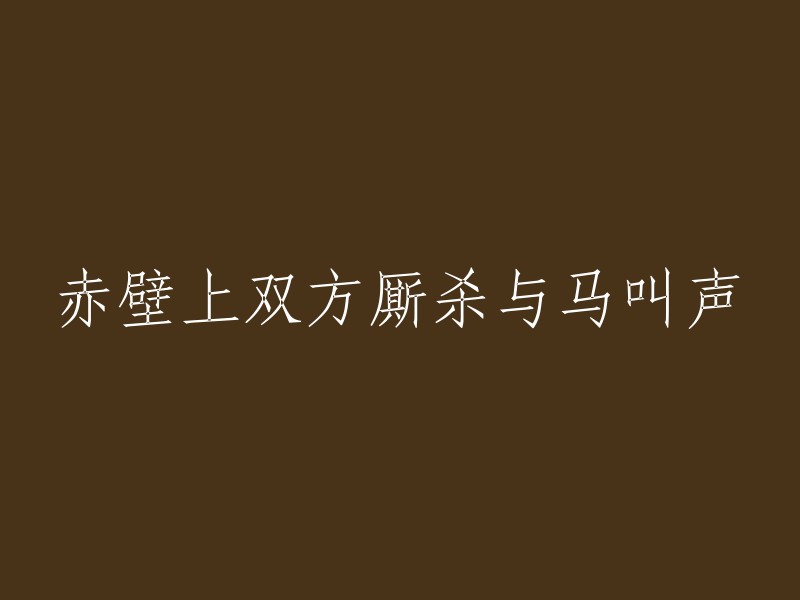 赤壁之战：激烈的战斗与马嘶鸣的回响"