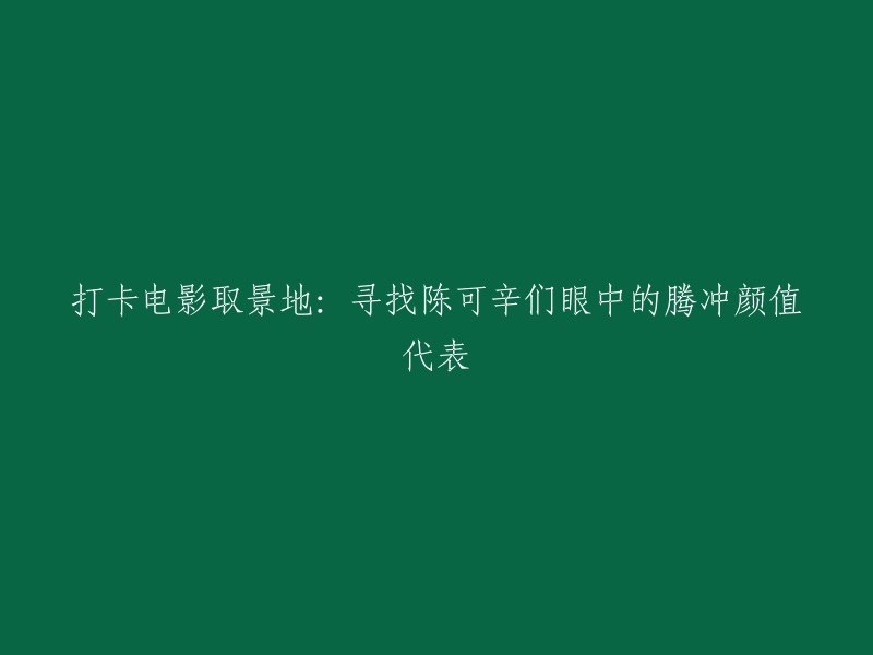 探索陈可辛导演心中的腾冲颜值地标：打卡电影拍摄景点