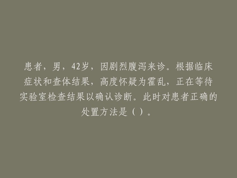 根据临床症状和查体结果，高度怀疑为霍乱，正在等待实验室检查结果以确认诊断。此时对患者正确的处置方法是:

- 隔离患者，保持室内空气流通；
- 给予充足的水分和电解质，防止脱水；
- 避免食用生冷食物和饮用未经消毒的水；
- 给予抗生素治疗。