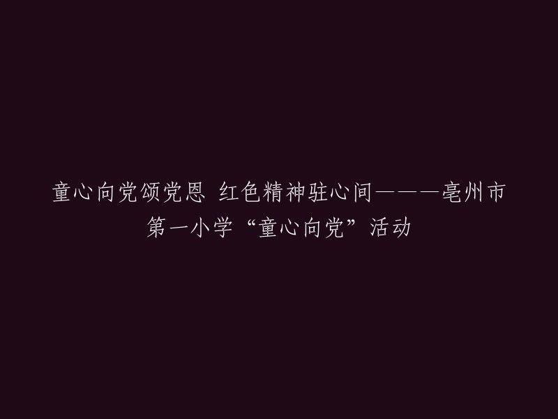 红色精神烙印心间，童心向党唱赞歌——亳州市第一小学‘童心向党’活动的独特篇章"