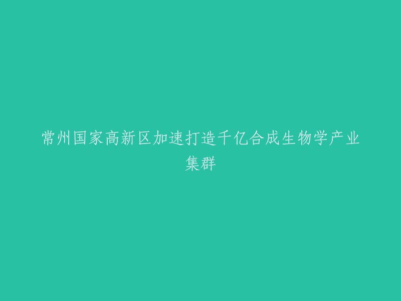 加快打造千亿级合成生物学产业集群：常州国家高新区的举措