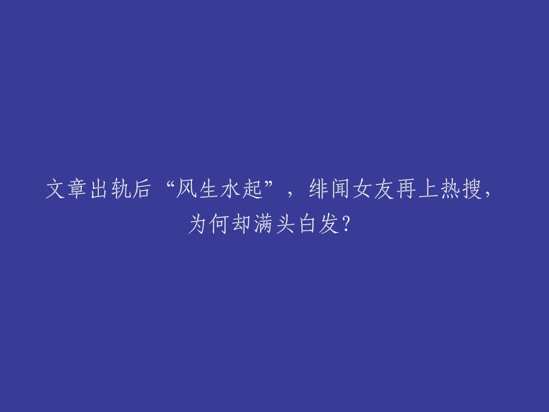 文章出轨后“名声大噪”，绯闻女友再度成为热议话题，为何头顶却是白发？