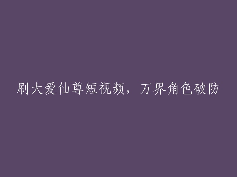 观看大爱仙尊短视频，万界角色震撼人心