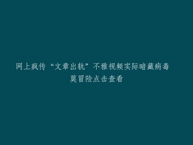 谨慎！关于“文章出轨”的不雅视频流传网络，实际可能携带恶意软件，切勿随意点击查看