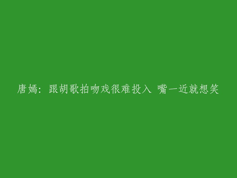 唐嫣：与胡歌拍摄吻戏时难以投入，嘴巴一靠近就想笑