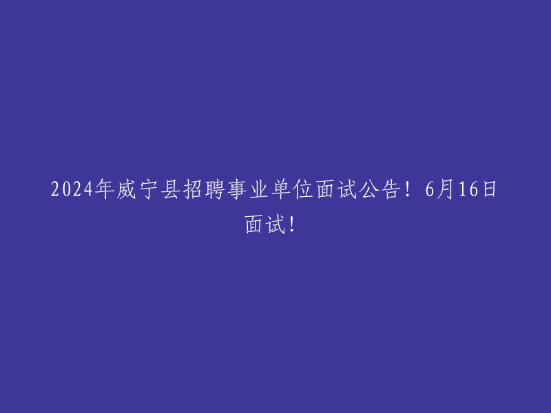 面试公告：2024年威宁县事业单位招聘，6月16日展开面试！