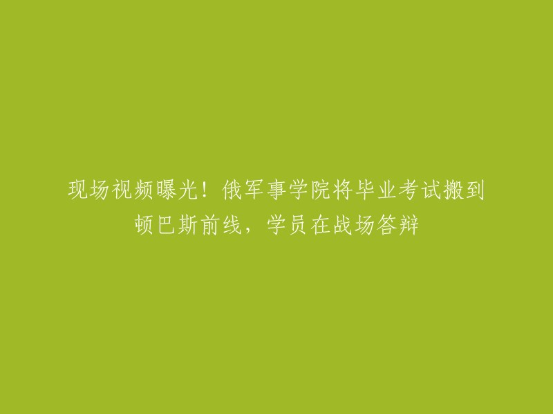 俄军事学院将毕业考试搬到顿巴斯前线，学员在战场答辩。这个消息是真实的吗？如果是，这是因为俄罗斯军队正在与乌克兰军队作战，所以他们需要在战场上进行毕业考试和答辩。