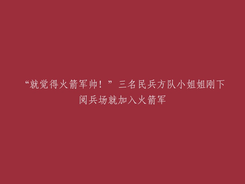 火箭军的魅力无限！"三名民兵方队小姐姐阅兵后立即加入火箭军