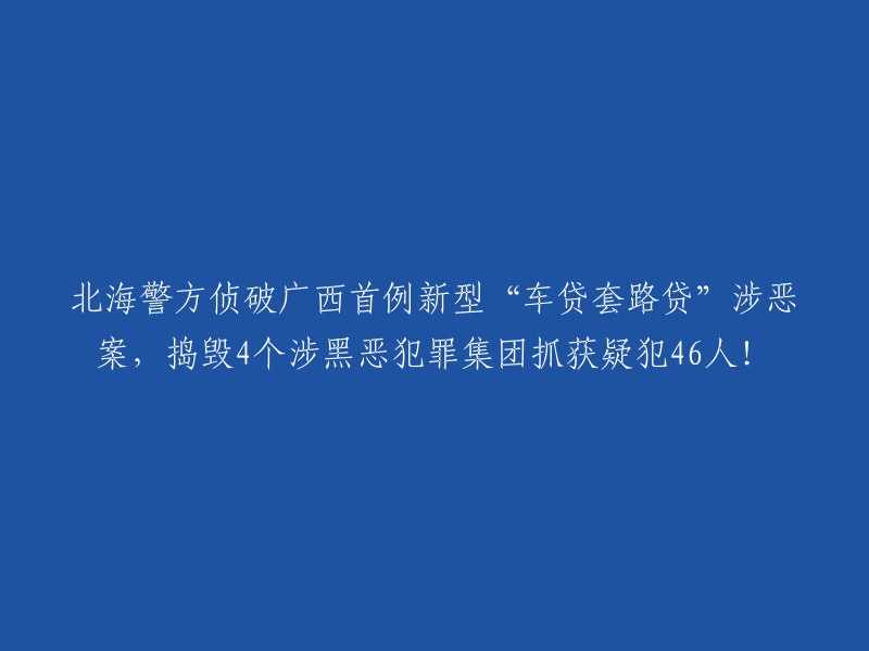 北海警方成功破获广西首起新型“车贷套路贷”恶势力案件，捣毁4个涉黑恶犯罪集团，抓获46名犯罪嫌疑人！