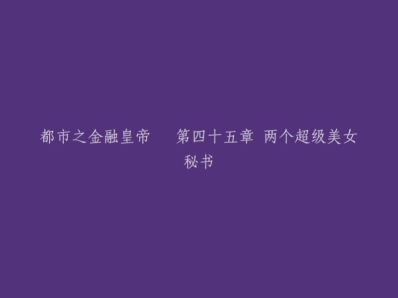 都市之金融皇帝 第四十五章 两个超级美女秘书。这个标题可以改成：

- 都市之金融皇帝 第45章：两位超级美女秘书
- 都市之金融皇帝 第四十五章：两位美艳绝伦的女秘书