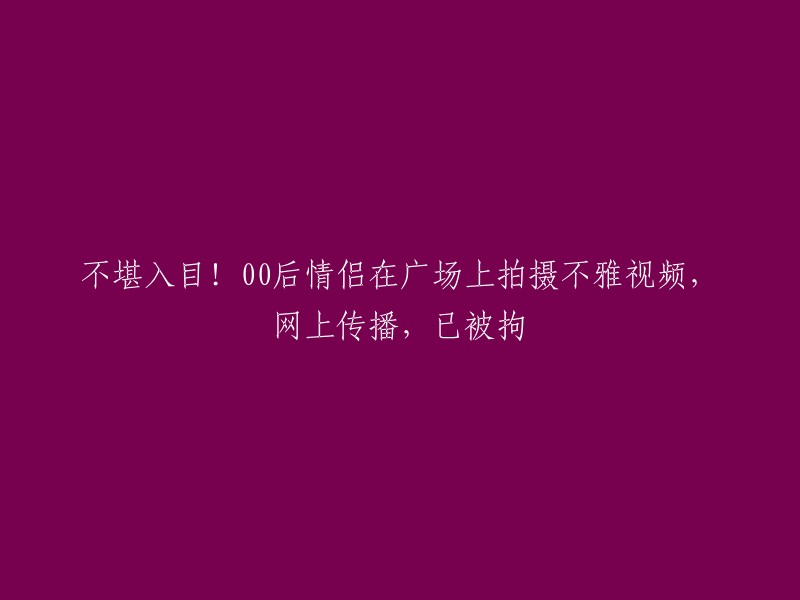 您好，根据您的描述，这个标题可以改为“00后情侣在广场上拍摄不雅视频，网上传播，已被警方拘留” 。如果您想要更多的信息，可以查看这个新闻网站的报道。