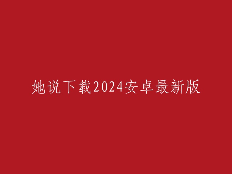 她提到了下载2024年安卓系统最新版本