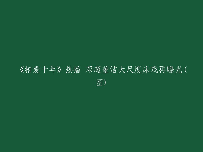 重写标题：《十年爱情长跑》热播，邓超董洁激情床戏曝光(多图)