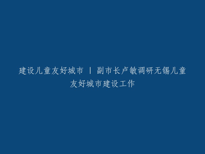 副市长卢敏深入无锡，调研儿童友好城市建设进展