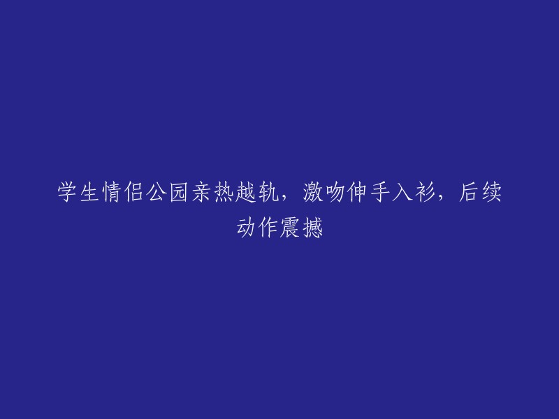 情侣在公园亲热越轨，激吻并伸手入衣，后续动作令人震撼