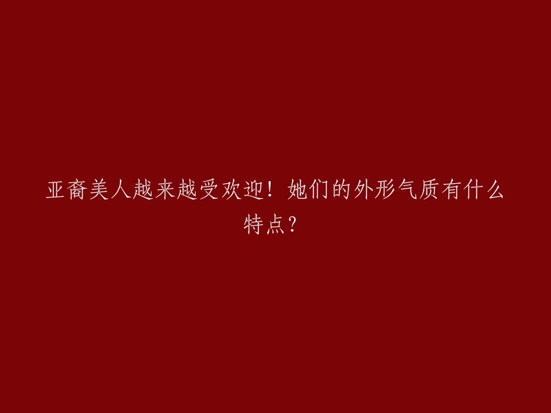 亚裔美人的魅力不断攀升！探讨她们独特的外貌与气质特征"