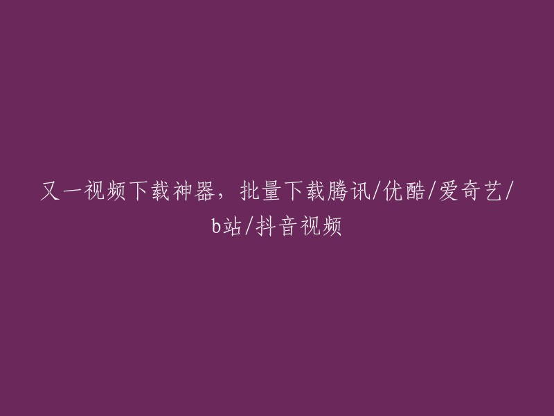 多平台视频下载利器：一键批量下载腾讯、优酷、爱奇艺、B站和抖音视频"