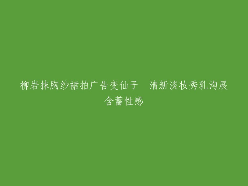 柳岩身披仙子纱裙演绎清新广告，淡妆展示性感乳沟的含蓄之美"