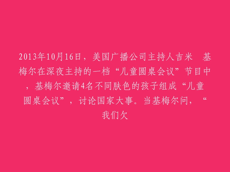 2013年10月16日，美国广播公司主持人吉米•基梅尔在深夜主持的一场“儿童圆桌会议”中，引领四位不同肤色的孩子们共同探讨国家大事。在节目进行至关键时刻，吉米·基梅尔向孩子们提出了一个引人深思的问题：“我们欠这个世界什么？”"