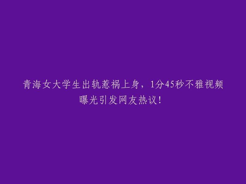 青海女大学生的不忠行为引发争议：1分45秒的私密视频在网上疯传！"