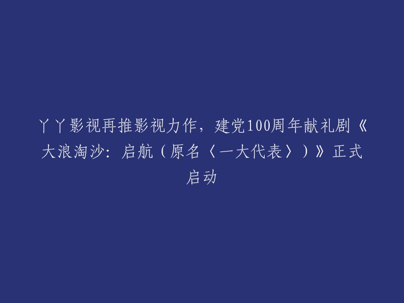 丫丫影视推出献礼建党100周年力作：《大浪淘沙：启航》正式启动