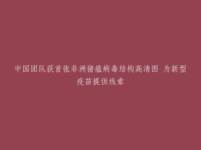 中国研究团队成功绘制非洲猪瘟病毒高清结构图，为研发新型疫苗奠定基础