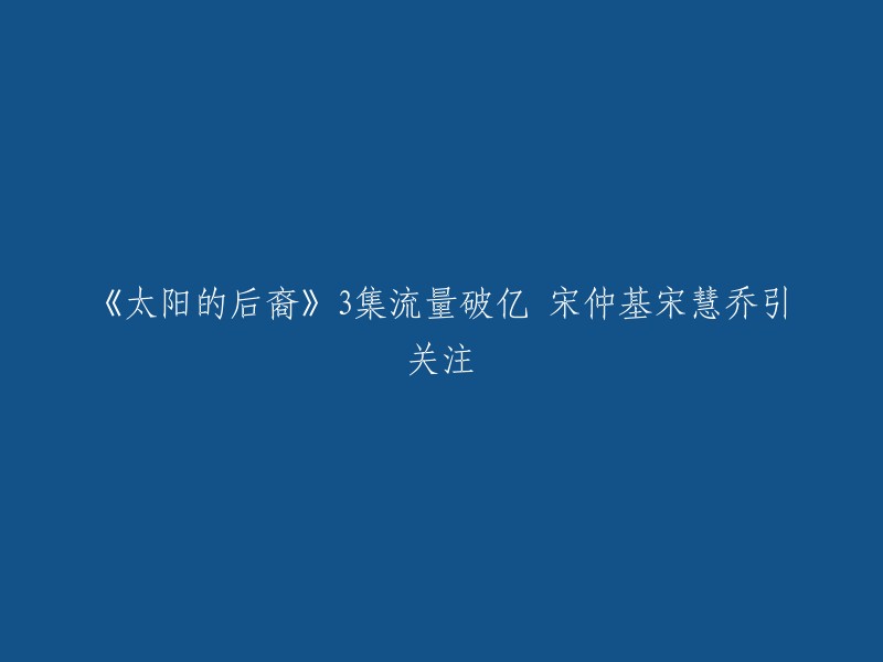 《太阳的后裔》第三集流量破亿，宋仲基宋慧乔引关注。