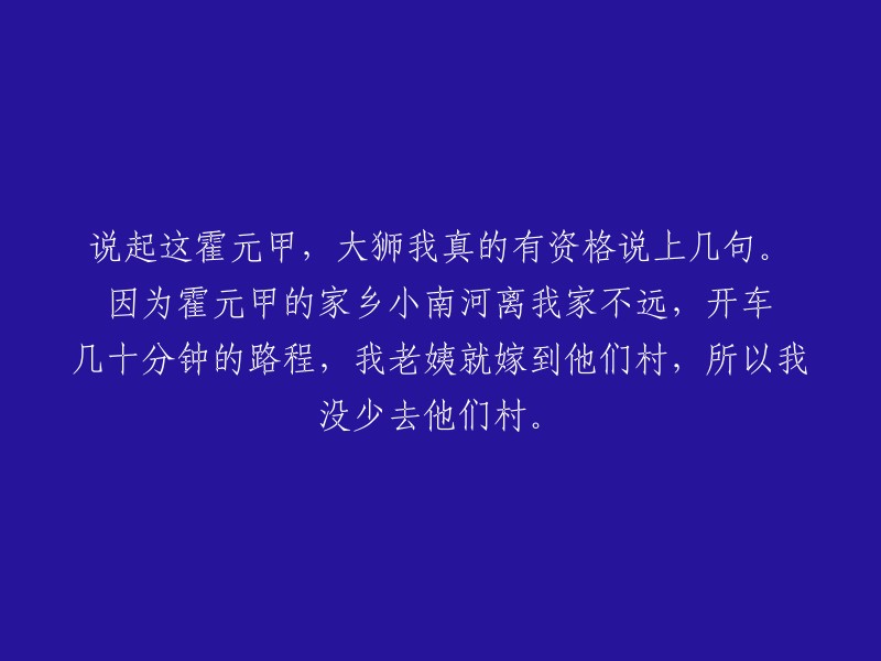 关于霍元甲，我有资格发表一些看法。因为他来自我的家乡附近的小南河，只需开车几十分钟就能到达。我的姨妈也嫁到了那个村子，所以我经常去那里。