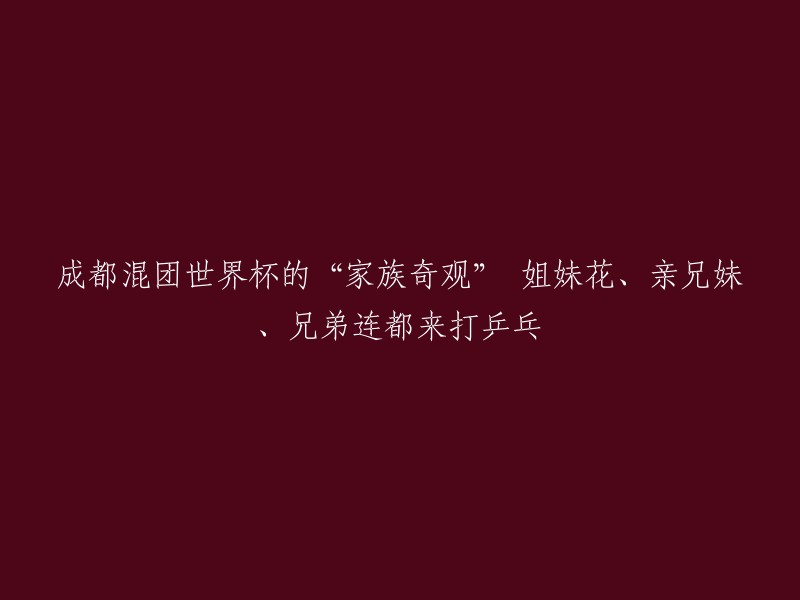 成都混团世界杯：乒乓盛宴中的家族传奇，姐妹花、亲兄妹与兄弟连的精彩对决"