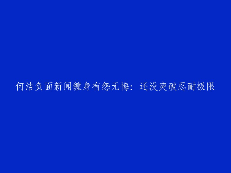 何洁负面新闻不断，坚定无悔：尚未突破忍耐的底线