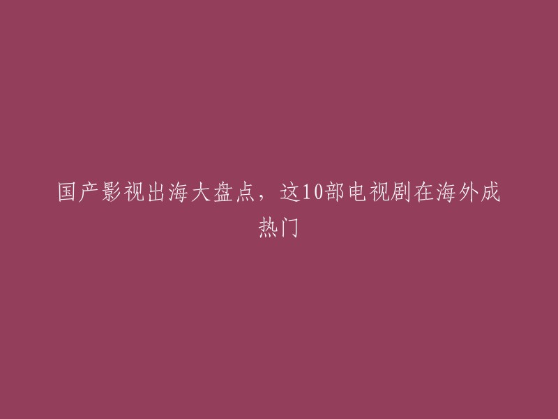 中国国产电视剧走向国际市场：10部热门作品海外收视爆棚大揭秘