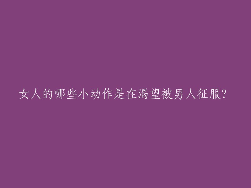 女性的哪些细微行为暗示她们渴望被男性征服？