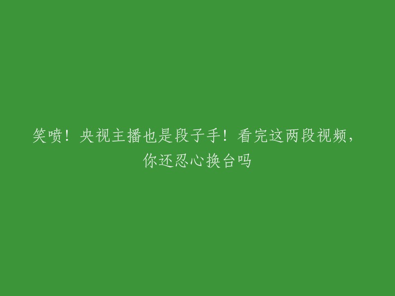 央视主播的幽默天赋惊艳亮相！这两段视频让你笑到停不下来，还舍得换台吗？