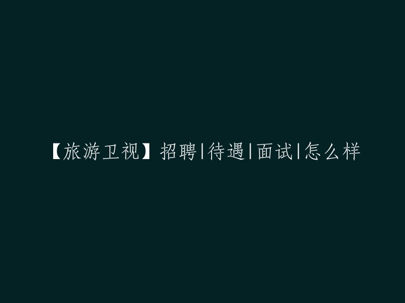 旅游卫视招聘：待遇、面试和工作体验如何？