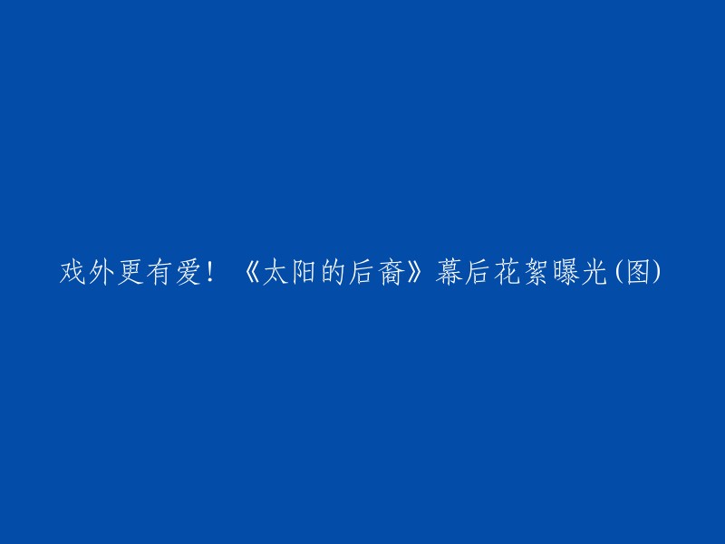 《太阳的后裔》幕后花絮曝光！   