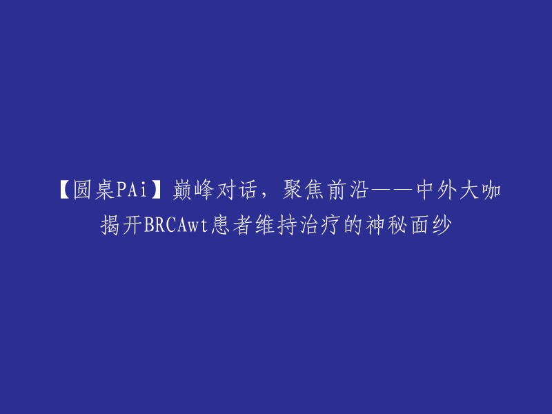 【圆桌派对】巅峰对话，聚焦前沿——中外专家揭秘BRCA1/2突变患者维持治疗的神秘面纱