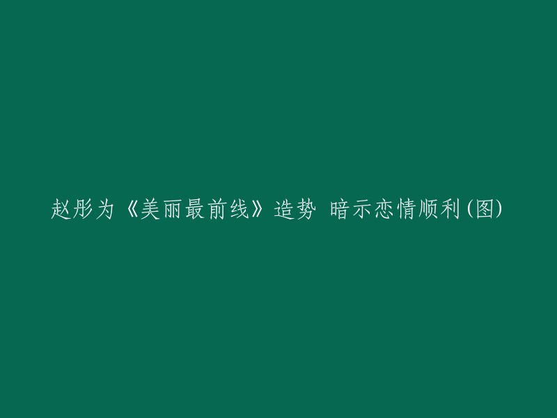 《美丽最前线》主演赵彤暗示恋情进展顺利，引发关注(多图)