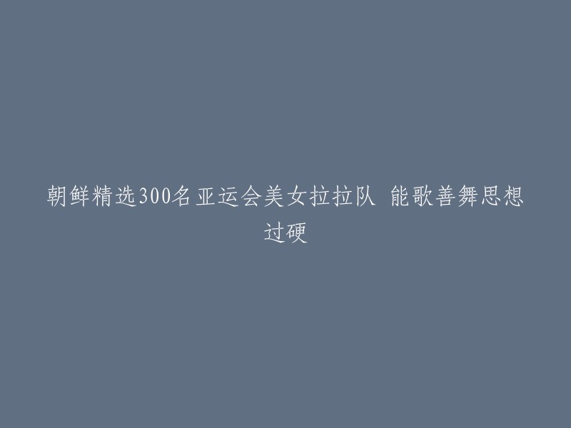 朝鲜精心选拔的300名亚运会美女拉拉队：歌艺出众、舞技高超、思想坚定"