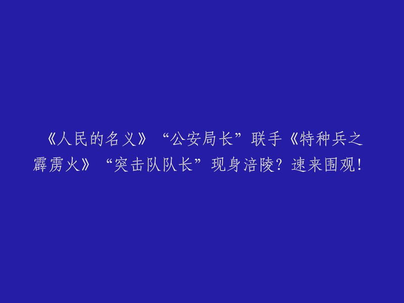 《人民的名义》与《特种兵之霹雳火》两大明星集结涪陵，精彩剧情不容错过！快来一起观看！