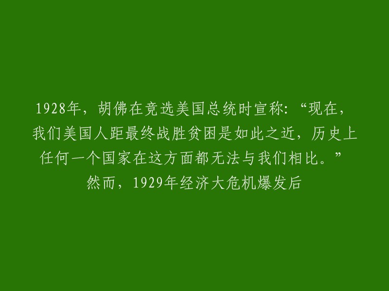 1928年，胡佛在竞选美国总统时宣称：“现在，我们美国人距最终战胜贫困是如此之近，历史上任何一个国家在这方面都无法与我们相比。” 然而，1929年经济大危机爆发后，胡佛政府采取了一系列措施来应对经济危机，但这些措施并没有能够阻止经济的衰退和萧条。 胡佛政府的财政政策和货币政策都没有能够有效地刺激经济增长，而且还加剧了通货膨胀和社会动荡。