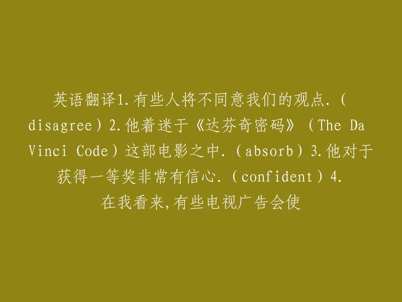 . 有些人可能会对我们的观点表示不同意见。(disagree) 
2. 他完全沉浸在《达芬奇密码》这部电影的世界中。(absorb) 
3. 他对于赢得一等奖抱着极高的自信。(confident) 
4. 在我看来，一些电视广告有时可能会造成困扰。