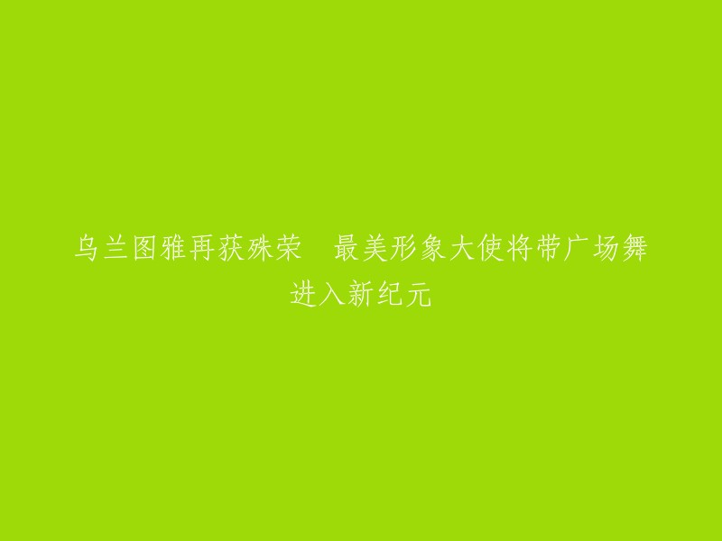 乌兰图雅荣膺殊荣，成为最美形象大使，引领广场舞迈向新篇章