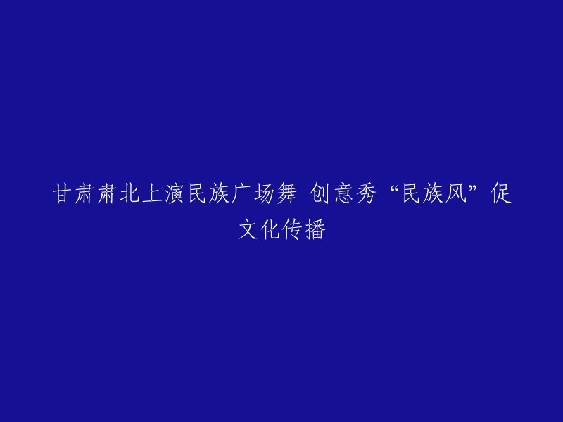 甘肃肃北：创意广场舞秀展现民族风情，助力文化传播