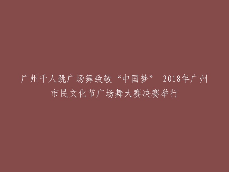 广州千人广场舞盛典：向'中国梦'致敬，2018广州市民文化节广场舞大赛决赛精彩呈现"